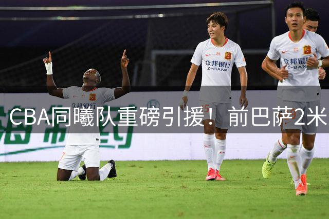 CBA同曦队重磅引援！前巴萨2米21巨塔加盟 两潜力新星升入一队